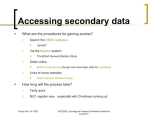 Accessing secondary data What are the procedures for gaining access? Search the  ESDS catalogue “ gender” Via the  Nesstar  system The British General Election Study Order online British Crime Survey  (though can view basic stats for  variables ) Links to home websites British Election Studies Survey How long will the process take? Fairly quick BUT, register now…especially with Christmas coming up! 