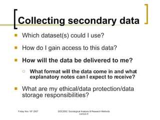 Collecting secondary data Which dataset(s) could I use? How do I gain access to this data? How will the data be delivered to me? What format will the data come in and what explanatory notes can I expect to receive? What are my ethical/data protection/data storage responsibilities? 