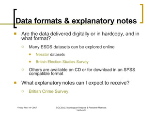 Data formats & explanatory notes Are the data delivered digitally or in hardcopy, and in what format? Many ESDS datasets can be explored online Nesstar  datasets British Election Studies Survey Others are available on CD or for download in an SPSS compatible format What explanatory notes can I expect to receive? British Crime Survey 