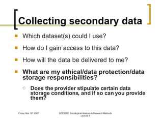 Collecting secondary data Which dataset(s) could I use? How do I gain access to this data? How will the data be delivered to me? What are my ethical/data protection/data storage responsibilities? Does the provider stipulate certain data storage conditions, and if so can you provide them? 