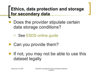 Ethics, data protection and storage for secondary data Does the provider stipulate certain data storage conditions? See  ESDS online guide Can you provide them? If not, you may not be able to use this dataset legally 