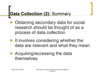 Data Collection (2):  Summary Obtaining secondary data for social research should be thought of as a process of data collection It involves considering whether the data are relevant and what they mean Acquiring/accessing the data themselves 