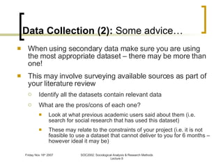 Data Collection (2):  Some advice… When using secondary data make sure you are using the most appropriate dataset – there may be more than one! This may involve surveying available sources as part of your literature review  Identify all the datasets contain relevant data What are the pros/cons of each one? Look at what previous academic users said about them (i.e. search for social research that has used this dataset) These may relate to the constraints of your project (i.e. it is not feasible to use a dataset that cannot deliver to you for 6 months – however ideal it may be) 