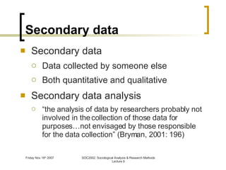 Secondary data Secondary data Data collected by someone else Both quantitative and qualitative Secondary data analysis “ the analysis of data by researchers probably not involved in the collection of those data for purposes…not envisaged by those responsible for the data collection” (Bryman, 2001: 196) 