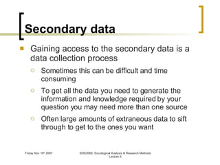 Secondary data Gaining access to the secondary data is a data collection process Sometimes this can be difficult and time consuming To get all the data you need to generate the information and knowledge required by your question you may need more than one source Often large amounts of extraneous data to sift through to get to the ones you want 