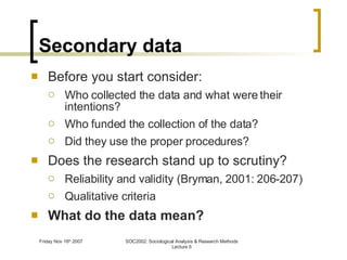 Secondary data Before you start consider: Who collected the data and what were their intentions? Who funded the collection of the data? Did they use the proper procedures? Does the research stand up to scrutiny? Reliability and validity (Bryman, 2001: 206-207) Qualitative criteria What do the data mean? 