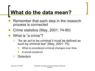 What do the data mean? Remember that each step in the research process is connected Crime statistics (May, 2001: 74-80) What is “a crime”? “ for an act to be criminal it must be defined as such by criminal law” (May, 2001: 75) What is considered criminal changes over time A social construct Detection 