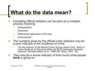 What do the data mean? Compiling official statistics can be seen as a complex process involving Interpretation Discretion Differential application of the law Enforcement The numbers given by the official crime statistics may be a poor indicator of the incidence of crime “ As the authors of the  British Crime Survey  report note: ‘there is some doubt as to how accurately the BCS measures domestic violence’ (Mirrlees-Black  et al. , 1996:30)” (May, 2001: 76) They may be a worse indicator of how much crime people  think  is going on 