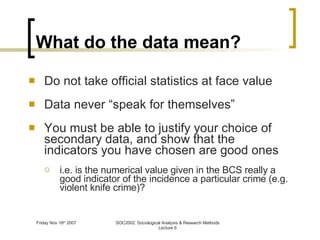 What do the data mean? Do not take official statistics at face value Data never “speak for themselves” You must be able to justify your choice of secondary data, and show that the indicators you have chosen are good ones i.e. is the numerical value given in the BCS really a good indicator of the incidence a particular crime (e.g. violent knife crime)? 