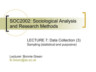 SOC2002: Sociological Analysis and Research Methods LECTURE 7: Data Collection (3) Sampling (statistical and purposive) Lecturer: Bonnie Green [email_address]   