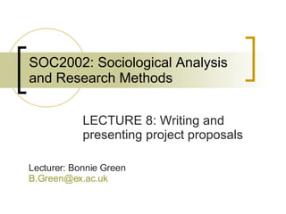 SOC2002: Sociological Analysis and Research Methods LECTURE 8: Writing and presenting project proposals Lecturer: Bonnie Green [email_address]   