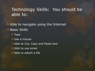 Technology Skills: You should be
able to:
 Able to navigate using the Internet
 Basic Skills
 Type
 Use a mouse
 Able to Cut, Copy and Paste text
 Able to use email
 Able to attach a file
 