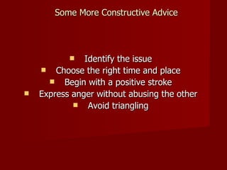 Some More Constructive Advice Identify the issue Choose the right time and place Begin with a positive stroke Express anger without abusing the other Avoid triangling 