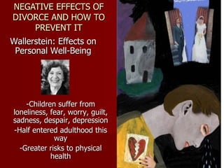 NEGATIVE EFFECTS OF DIVORCE AND HOW TO PREVENT IT Wallerstein: Effects on Personal Well-Being -Children suffer from loneliness, fear, worry, guilt, sadness, despair, depression -Half entered adulthood this way -Greater risks to physical health 