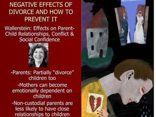 NEGATIVE EFFECTS OF DIVORCE AND HOW TO PREVENT IT Wallerstein: Effects on Parent-Child Relationships, Conflict & Social Confidence -Parents: Partially “divorce” children too -Mothers can become emotionally dependent on children -Non-custodial parents are less likely to have close relationships to children 