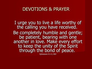 DEVOTIONS & PRAYER I urge you to live a life worthy of the calling you have received.  Be completely humble and gentle; be patient, bearing with one another in love. Make every effort to keep the unity of the Spirit through the bond of peace.  Ephesians 4:1-3, NIV 