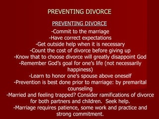 PREVENTING DIVORCE PREVENTING DIVORCE -Commit to the marriage -Have correct expectations -Get outside help when it is necessary -Count the cost of divorce before giving up -Know that to choose divorce will greatly disappoint God -Remember God’s goal for one’s life (not necessarily happiness) -Learn to honor one’s spouse above oneself -Prevention is best done prior to marriage: by premarital counseling -Married and feeling trapped? Consider ramifications of divorce for both partners and children.  Seek help. -Marriage requires patience, some work and practice and strong commitment. 