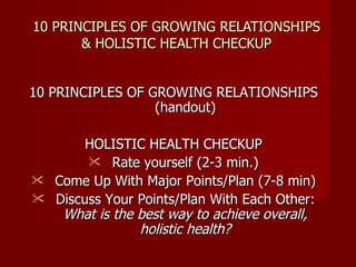 10 PRINCIPLES OF GROWING RELATIONSHIPS & HOLISTIC HEALTH CHECKUP 10 PRINCIPLES OF GROWING RELATIONSHIPS (handout) HOLISTIC HEALTH CHECKUP Rate yourself (2-3 min.) Come Up With Major Points/Plan (7-8 min) Discuss Your Points/Plan With Each Other:  What is the best way to achieve overall, holistic health? 