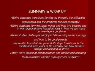 SUMMARY & WRAP UP -We’ve discussed transitions families go through, the difficulties experienced and the problems families encounter   -We’ve discussed how we select mates and how two become one in marriage and have looked at ways in how we can make our marriage a good one -We’ve studied challenges and joys children bring to the marriage and how to be good parents   -We’ve also looked at the general life stage transitions in the middle and later years of life and why and how families change and respond to stress Finally we’ve looked at communication and conflict and resolving them in families and the consequences of divorce   