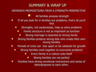 SUMMARY & WRAP UP DEFRAIN’S PROPOSITIONS FROM A STRENGTH PERSPECTIVE All families possess strength If all you look for in families are problems, that’s all you’ll find Strengths, not weaknesses, help us solve problems Family structure is not as important as function Strong marriage is essential to strong family Strong families produce strong kids who create their own strong families Periods of crisis can  tear apart or be catalysts for growth Strong families work together to overcome problems Every family is a culture unto itself Strong families are not perfect Families have strong emotional connections and sense of belongingness to each other. 