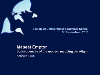 Society of Cartographer’s Summer School
Stoke-on-Trent 2013
Mapeat Emptor
consequences of the modern mapping paradigm
Kenneth Field
 