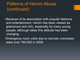 Patterns of Heroin Abuse
(continued)
Because of its association with popular fashions
and entertainment, heroin has been viewed as
glamorous and chic, especially by many young
people, although lately this attitude has been
changing.
Emergency room visits due to narcotic overdoses
were over 190,000 in 2009.
 