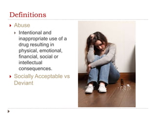 Definitions
 Abuse
 Intentional and
inappropriate use of a
drug resulting in
physical, emotional,
financial, social or
intellectual
consequences.
 Socially Acceptable vs
Deviant
 