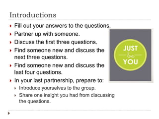 Introductions
 Fill out your answers to the questions.
 Partner up with someone.
 Discuss the first three questions.
 Find someone new and discuss the
next three questions.
 Find someone new and discuss the
last four questions.
 In your last partnership, prepare to:
 Introduce yourselves to the group.
 Share one insight you had from discussing
the questions.
 