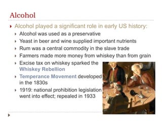 Alcohol
 Alcohol played a significant role in early US history:
 Alcohol was used as a preservative
 Yeast in beer and wine supplied important nutrients
 Rum was a central commodity in the slave trade
 Farmers made more money from whiskey than from grain
 Excise tax on whiskey sparked the
Whiskey Rebellion
 Temperance Movement developed
in the 1830s
 1919: national prohibition legislation
went into effect; repealed in 1933
 