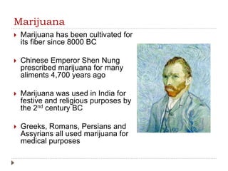 Marijuana
 Marijuana has been cultivated for
its fiber since 8000 BC
 Chinese Emperor Shen Nung
prescribed marijuana for many
aliments 4,700 years ago
 Marijuana was used in India for
festive and religious purposes by
the 2nd century BC
 Greeks, Romans, Persians and
Assyrians all used marijuana for
medical purposes
 