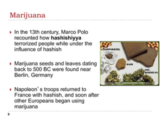 Marijuana
 In the 13th century, Marco Polo
recounted how hashishiyya
terrorized people while under the
influence of hashish
 Marijuana seeds and leaves dating
back to 500 BC were found near
Berlin, Germany
 Napoleon’s troops returned to
France with hashish, and soon after
other Europeans began using
marijuana
 