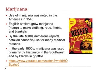 Marijuana
 Use of marijuana was noted in the
Americas in 1545
 English settlers grew marijuana
(hemp) to make clothing, rope, linens,
and blankets
 By the late 1800s numerous reports
detailed cannabis use for many medical
reasons
 In the early 1900s, marijuana was used
primarily by Hispanics in the Southwest
and by Blacks in ghettos
 https://www.youtube.com/watch?v=sbjHO
BJzhb0
 