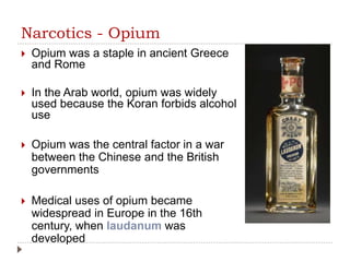 Narcotics - Opium
 Opium was a staple in ancient Greece
and Rome
 In the Arab world, opium was widely
used because the Koran forbids alcohol
use
 Opium was the central factor in a war
between the Chinese and the British
governments
 Medical uses of opium became
widespread in Europe in the 16th
century, when laudanum was
developed
 