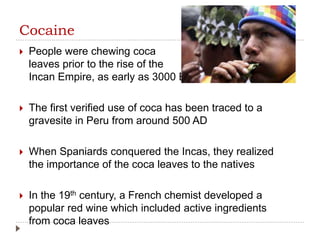 Cocaine
 People were chewing coca
leaves prior to the rise of the
Incan Empire, as early as 3000 BC
 The first verified use of coca has been traced to a
gravesite in Peru from around 500 AD
 When Spaniards conquered the Incas, they realized
the importance of the coca leaves to the natives
 In the 19th century, a French chemist developed a
popular red wine which included active ingredients
from coca leaves
 