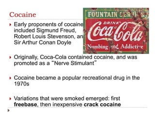 Cocaine
 Early proponents of cocaine
included Sigmund Freud,
Robert Louis Stevenson, and
Sir Arthur Conan Doyle
 Originally, Coca-Cola contained cocaine, and was
promoted as a “Nerve Stimulant”
 Cocaine became a popular recreational drug in the
1970s
 Variations that were smoked emerged: first
freebase, then inexpensive crack cocaine
 