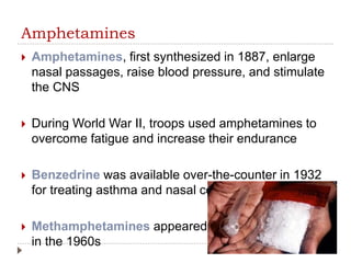 Amphetamines
 Amphetamines, first synthesized in 1887, enlarge
nasal passages, raise blood pressure, and stimulate
the CNS
 During World War II, troops used amphetamines to
overcome fatigue and increase their endurance
 Benzedrine was available over-the-counter in 1932
for treating asthma and nasal congestion
 Methamphetamines appeared
in the 1960s
 