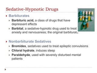 Sedative-Hypnotic Drugs
 Barbiturates
 Barbituric acid, a class of drugs that have
depressant effects
 Barbital, a sedative-hypnotic drug used to treat
anxiety and nervousness; the original barbiturate
 Nonbarbiturate Sedatives
 Bromides, sedatives used to treat epileptic convulsions
 Chloral hydrate, induces sleep
 Paraldehyde, used with severely disturbed mental
patients
 