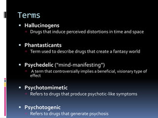 Terms 
 Hallucinogens 
 Drugs that induce perceived distortions in time and space 
 Phantasticants 
 Term used to describe drugs that create a fantasy world 
 Psychedelic (“mind-manifesting”) 
 A term that controversially implies a beneficial, visionary type of 
effect 
 Psychotomimetic 
 Refers to drugs that produce psychotic-like symptoms 
 Psychotogenic 
 Refers to drugs that generate psychosis 
 