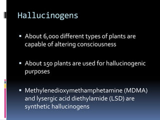 Hallucinogens 
 About 6,000 different types of plants are 
capable of altering consciousness 
 About 150 plants are used for hallucinogenic 
purposes 
 Methylenedioxymethamphetamine (MDMA) 
and lysergic acid diethylamide (LSD) are 
synthetic hallucinogens 
 