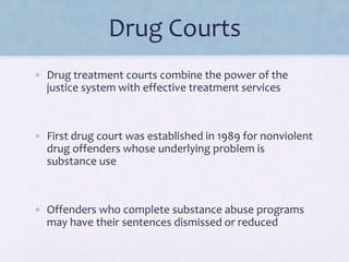 Drug Courts
• Drug treatment courts combine the power of the
justice system with effective treatment services
• First drug court was established in 1989 for nonviolent
drug offenders whose underlying problem is
substance use
• Offenders who complete substance abuse programs
may have their sentences dismissed or reduced
 