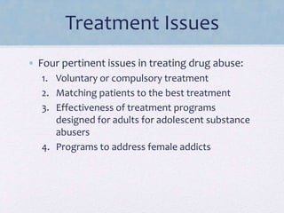 Treatment Issues
• Four pertinent issues in treating drug abuse:
1. Voluntary or compulsory treatment
2. Matching patients to the best treatment
3. Effectiveness of treatment programs
designed for adults for adolescent substance
abusers
4. Programs to address female addicts
 