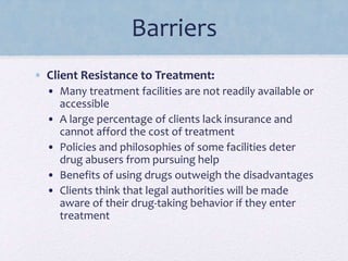 Barriers
• Client Resistance to Treatment:
• Many treatment facilities are not readily available or
accessible
• A large percentage of clients lack insurance and
cannot afford the cost of treatment
• Policies and philosophies of some facilities deter
drug abusers from pursuing help
• Benefits of using drugs outweigh the disadvantages
• Clients think that legal authorities will be made
aware of their drug-taking behavior if they enter
treatment
 