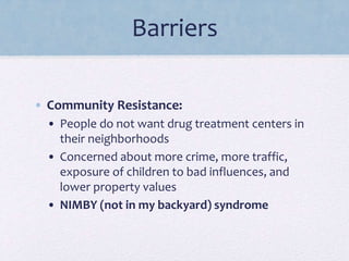Barriers
• Community Resistance:
• People do not want drug treatment centers in
their neighborhoods
• Concerned about more crime, more traffic,
exposure of children to bad influences, and
lower property values
• NIMBY (not in my backyard) syndrome
 
