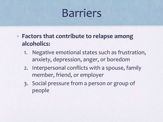 Barriers
• Factors that contribute to relapse among
alcoholics:
1. Negative emotional states such as frustration,
anxiety, depression, anger, or boredom
2. Interpersonal conflicts with a spouse, family
member, friend, or employer
3. Social pressure from a person or group of
people
 