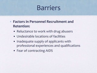 Barriers
• Factors in Personnel Recruitment and
Retention:
• Reluctance to work with drug abusers
• Undesirable locations of facilities
• Inadequate supply of applicants with
professional experiences and qualifications
• Fear of contracting AIDS
 