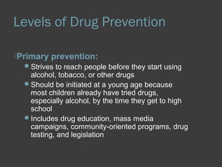 Levels of Drug Prevention 
Primary prevention: 
Strives to reach people before they start using 
alcohol, tobacco, or other drugs 
Should be initiated at a young age because 
most children already have tried drugs, 
especially alcohol, by the time they get to high 
school 
Includes drug education, mass media 
campaigns, community-oriented programs, drug 
testing, and legislation 
 