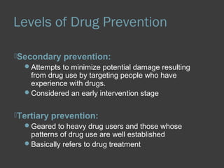 Levels of Drug Prevention 
Secondary prevention: 
Attempts to minimize potential damage resulting 
from drug use by targeting people who have 
experience with drugs. 
Considered an early intervention stage 
Tertiary prevention: 
Geared to heavy drug users and those whose 
patterns of drug use are well established 
Basically refers to drug treatment 
 