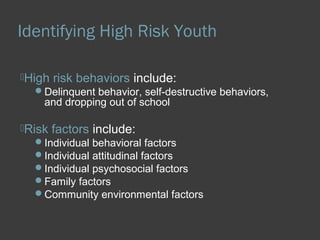 Identifying High Risk Youth 
High risk behaviors include: 
Delinquent behavior, self-destructive behaviors, 
and dropping out of school 
Risk factors include: 
Individual behavioral factors 
Individual attitudinal factors 
Individual psychosocial factors 
Family factors 
Community environmental factors 
 