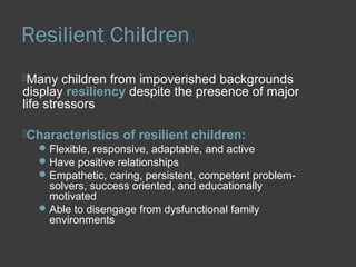 Resilient Children 
Many children from impoverished backgrounds 
display resiliency despite the presence of major 
life stressors 
Characteristics of resilient children: 
Flexible, responsive, adaptable, and active 
Have positive relationships 
Empathetic, caring, persistent, competent problem-solvers, 
success oriented, and educationally 
motivated 
Able to disengage from dysfunctional family 
environments 
 