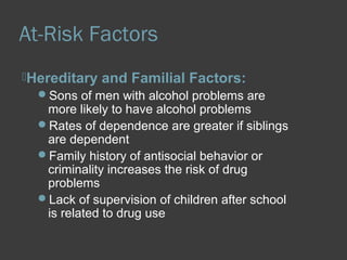 At-Risk Factors 
Hereditary and Familial Factors: 
Sons of men with alcohol problems are 
more likely to have alcohol problems 
Rates of dependence are greater if siblings 
are dependent 
Family history of antisocial behavior or 
criminality increases the risk of drug 
problems 
Lack of supervision of children after school 
is related to drug use 
 